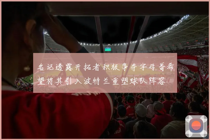 名记透露开拓者积极争夺字母哥希望将其引入波特兰重塑球队阵容