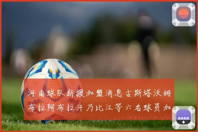 河南球队新援加盟消息古斯塔沃姆布拉阿布拉汗乃比江等六名球员加入