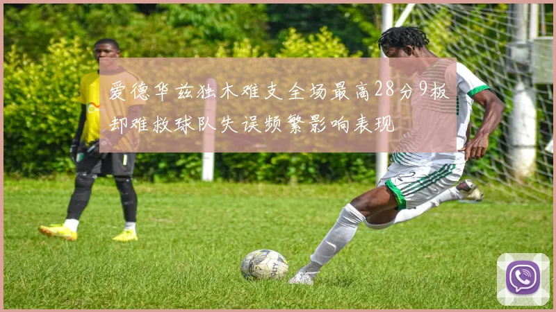 爱德华兹独木难支全场最高28分9板却难救球队失误频繁影响表现
