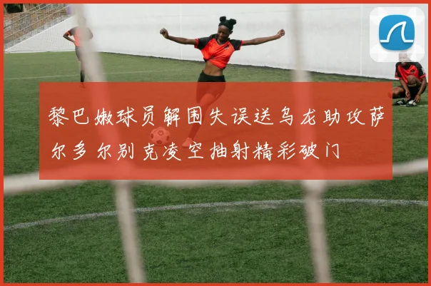 黎巴嫩球员解围失误送乌龙助攻萨尔多尔别克凌空抽射精彩破门
