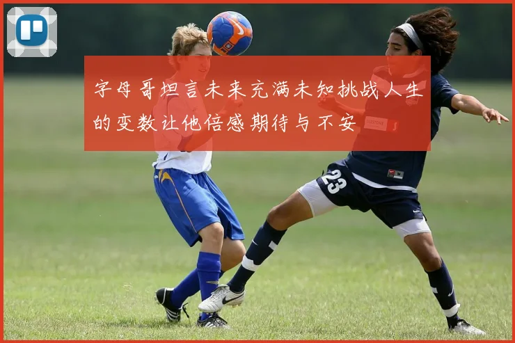 字母哥坦言未来充满未知挑战人生的变数让他倍感期待与不安