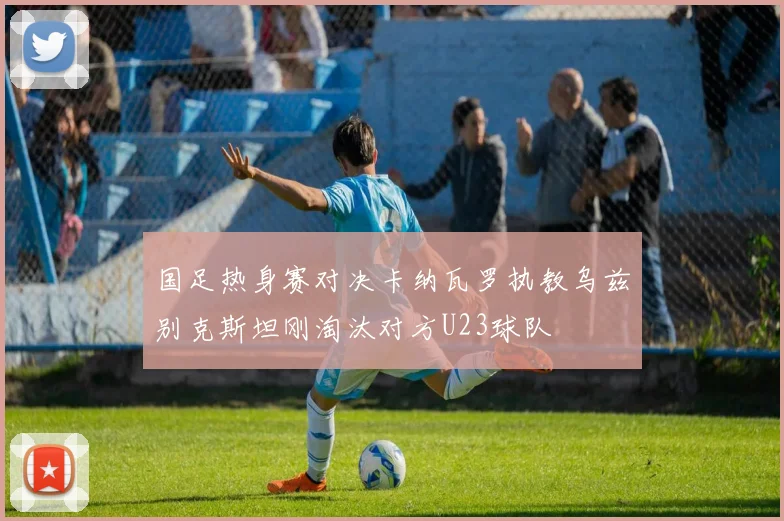 国足热身赛对决卡纳瓦罗执教乌兹别克斯坦刚淘汰对方U23球队