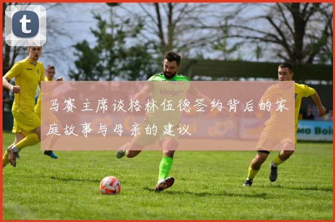 马赛主席谈格林伍德签约背后的家庭故事与母亲的建议