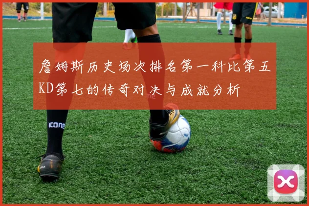 詹姆斯历史场次排名第一科比第五KD第七的传奇对决与成就分析