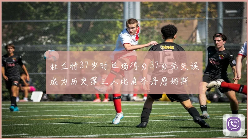 杜兰特37岁时单场得分37分无失误成为历史第三人比肩乔丹詹姆斯