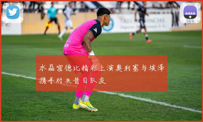 水晶宫德比精彩上演奥利塞与埃泽携手对决昔日队友