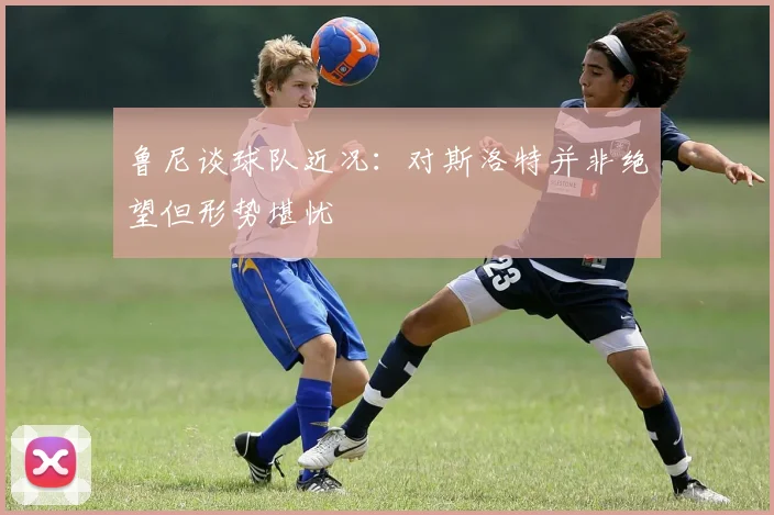 鲁尼谈球队近况：对斯洛特并非绝望但形势堪忧