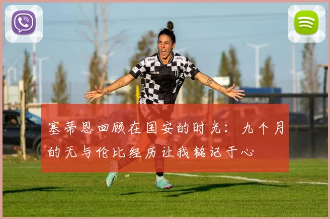 塞蒂恩回顾在国安的时光：九个月的无与伦比经历让我铭记于心