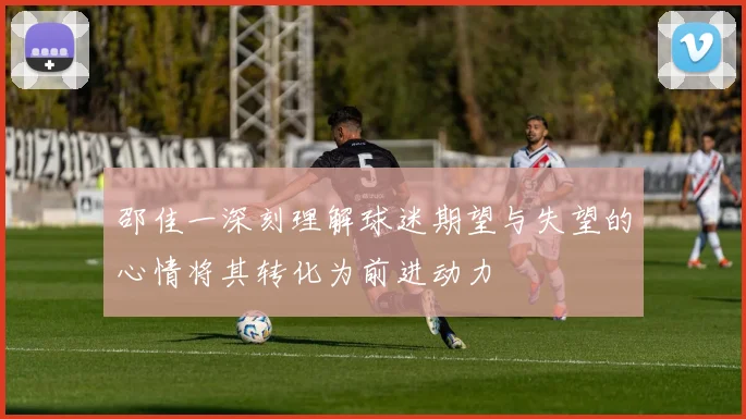 邵佳一深刻理解球迷期望与失望的心情将其转化为前进动力