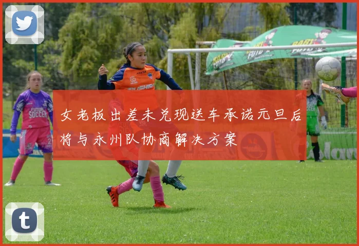 女老板出差未兑现送车承诺元旦后将与永州队协商解决方案