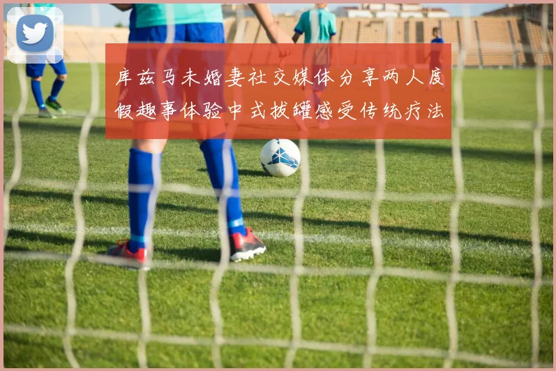 库兹马未婚妻社交媒体分享两人度假趣事体验中式拔罐感受传统疗法魅力