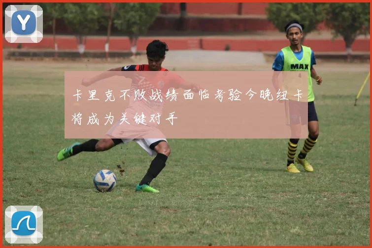卡里克不败战绩面临考验今晚纽卡将成为关键对手