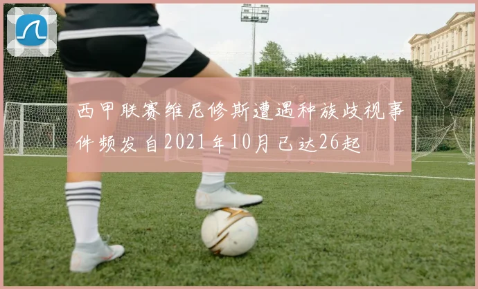 西甲联赛维尼修斯遭遇种族歧视事件频发自2021年10月已达26起