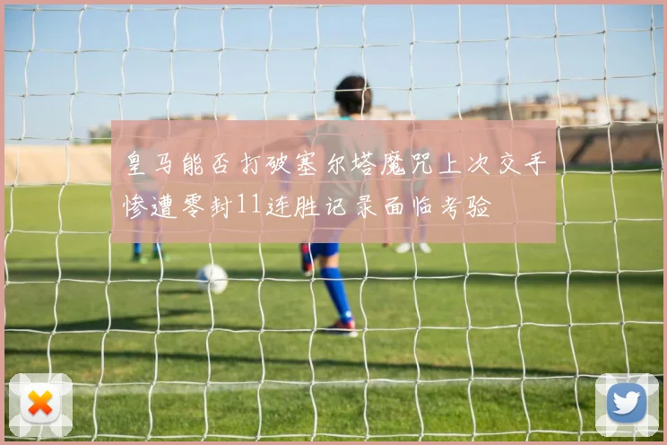皇马能否打破塞尔塔魔咒上次交手惨遭零封11连胜记录面临考验