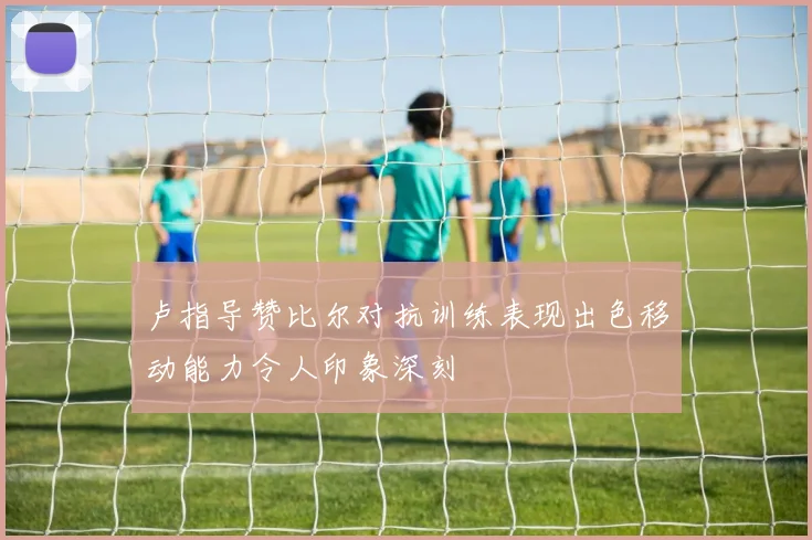 卢指导赞比尔对抗训练表现出色移动能力令人印象深刻