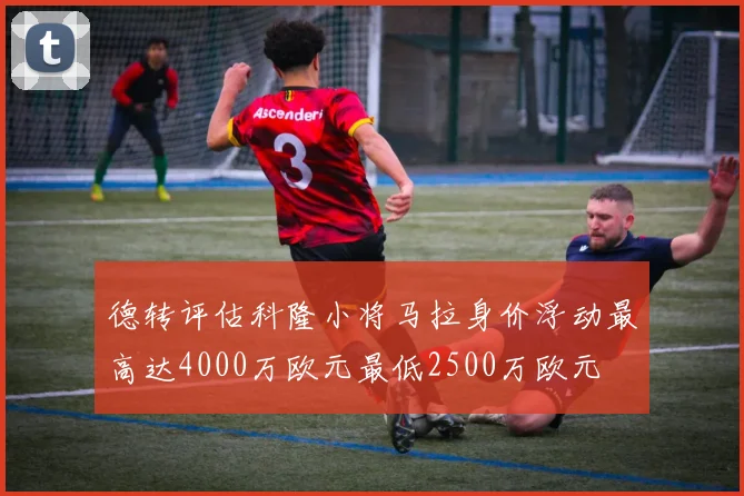 德转评估科隆小将马拉身价浮动最高达4000万欧元最低2500万欧元