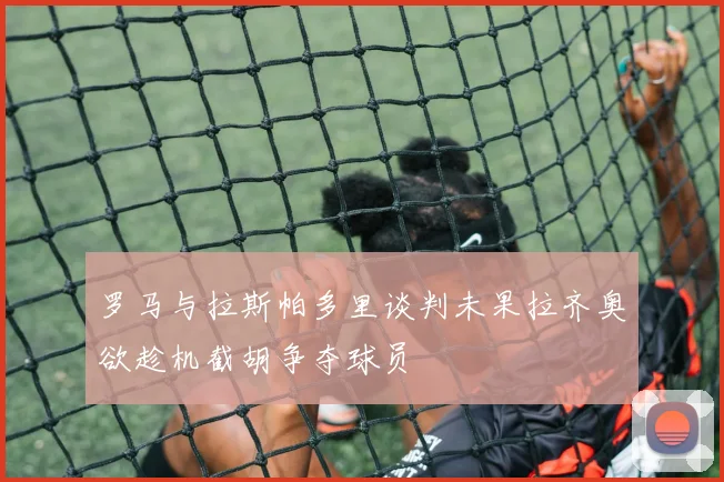 罗马与拉斯帕多里谈判未果拉齐奥欲趁机截胡争夺球员