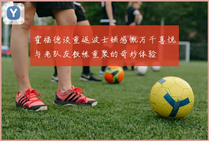 霍福德谈重返波士顿感慨万千喜悦与老队友教练重聚的奇妙体验