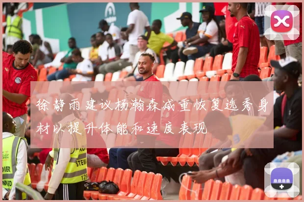 徐静雨建议杨瀚森减重恢复选秀身材以提升体能和速度表现