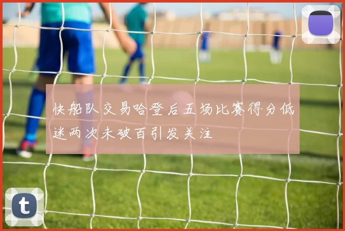 快船队交易哈登后五场比赛得分低迷两次未破百引发关注