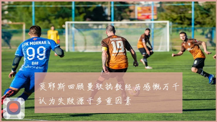 莫耶斯回顾曼联执教经历感慨万千认为失败源于多重因素