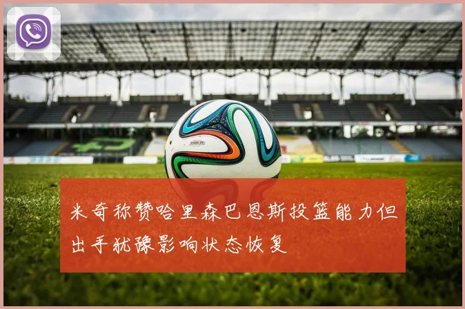 米奇称赞哈里森巴恩斯投篮能力但出手犹豫影响状态恢复