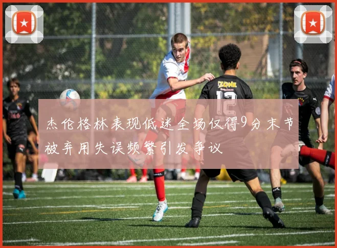 杰伦格林表现低迷全场仅得9分末节被弃用失误频繁引发争议