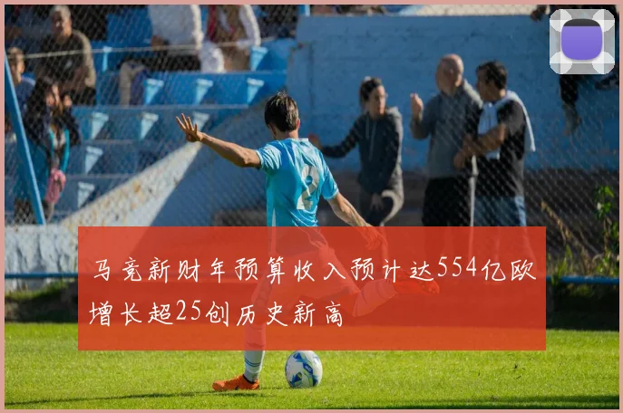 马竞新财年预算收入预计达554亿欧增长超25创历史新高