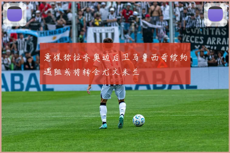 意媒称拉齐奥边后卫马鲁西奇续约遇阻或将转会尤文米兰